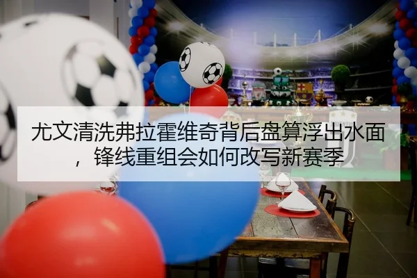 尤文清洗弗拉霍维奇背后盘算浮出水面，锋线重组会如何改写新赛季